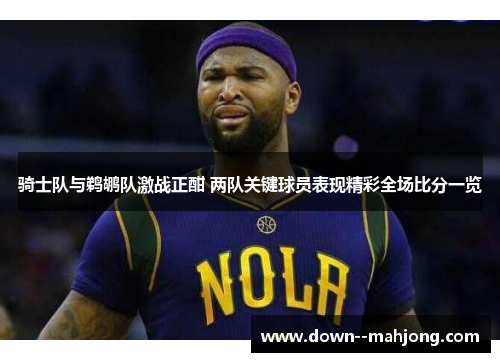 骑士队与鹈鹕队激战正酣 两队关键球员表现精彩全场比分一览 骑士队与鹈鹕队激战正酣 两队关键球员表现精彩全场比分一览