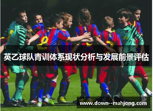 英乙球队青训体系现状分析与发展前景评估 英乙球队青训体系现状分析与发展前景评估