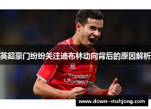 英超豪门纷纷关注迪布林动向背后的原因解析
