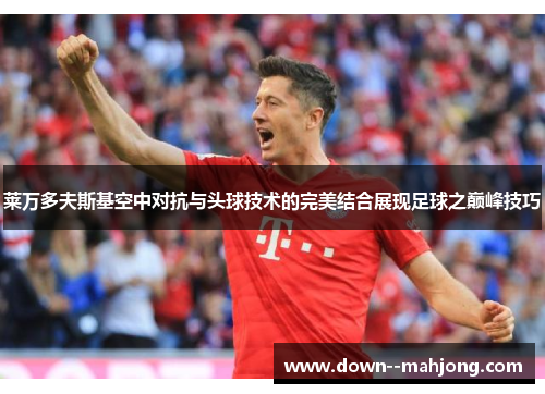 莱万多夫斯基空中对抗与头球技术的完美结合展现足球之巅峰技巧