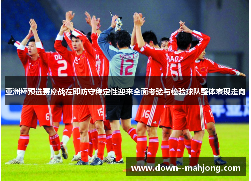 亚洲杯预选赛鏖战在即防守稳定性迎来全面考验与检验球队整体表现走向
