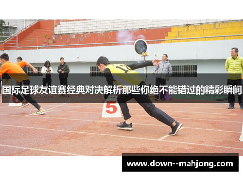 国际足球友谊赛经典对决解析那些你绝不能错过的精彩瞬间 国际足球友谊赛经典对决解析那些你绝不能错过的精彩瞬间