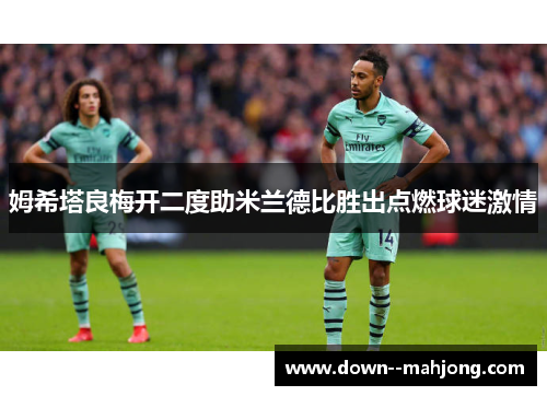姆希塔良梅开二度助米兰德比胜出点燃球迷激情 姆希塔良梅开二度助米兰德比胜出点燃球迷激情
