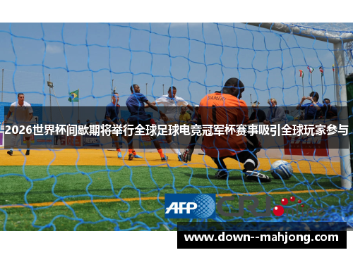 2026世界杯间歇期将举行全球足球电竞冠军杯赛事吸引全球玩家参与