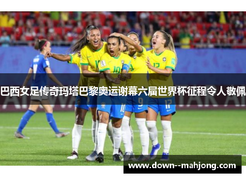 巴西女足传奇玛塔巴黎奥运谢幕六届世界杯征程令人敬佩