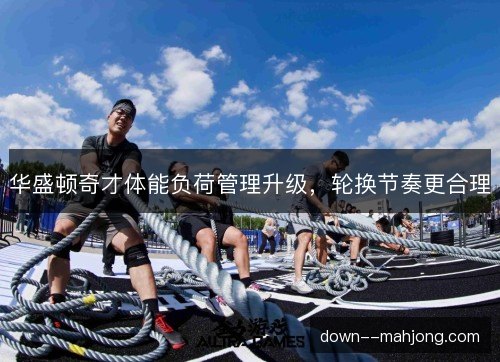 华盛顿奇才体能负荷管理升级，轮换节奏更合理